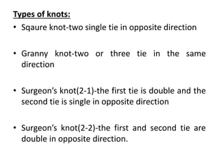 Types of knots:
• Sqaure knot-two single tie in opposite direction
• Granny knot-two or three tie in the same
direction
• Surgeon’s knot(2-1)-the first tie is double and the
second tie is single in opposite direction
• Surgeon’s knot(2-2)-the first and second tie are
double in opposite direction.
 