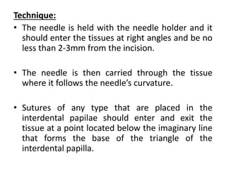 Technique:
• The needle is held with the needle holder and it
should enter the tissues at right angles and be no
less than 2-3mm from the incision.
• The needle is then carried through the tissue
where it follows the needle’s curvature.
• Sutures of any type that are placed in the
interdental papilae should enter and exit the
tissue at a point located below the imaginary line
that forms the base of the triangle of the
interdental papilla.
 
