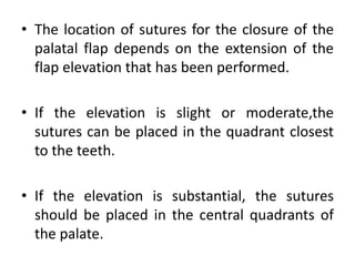 • The location of sutures for the closure of the
palatal flap depends on the extension of the
flap elevation that has been performed.
• If the elevation is slight or moderate,the
sutures can be placed in the quadrant closest
to the teeth.
• If the elevation is substantial, the sutures
should be placed in the central quadrants of
the palate.
 