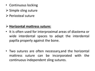 • Continuous locking
 Simple sling suture
 Periosteal suture
 Horizontal mattress suture:
• It is often used for interproximal areas of diastema or
wide interdental spaces to adapt the interdental
papilla properly against the bone.
• Two sutures are often necessary,and the horizontal
mattress suture can be incorporated with the
continuous independent sling sutures.
 
