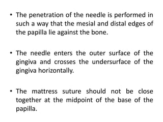 • The penetration of the needle is performed in
such a way that the mesial and distal edges of
the papilla lie against the bone.
• The needle enters the outer surface of the
gingiva and crosses the undersurface of the
gingiva horizontally.
• The mattress suture should not be close
together at the midpoint of the base of the
papilla.
 
