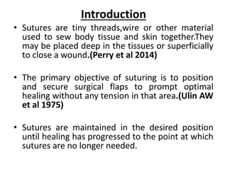 Introduction
• Sutures are tiny threads,wire or other material
used to sew body tissue and skin together.They
may be placed deep in the tissues or superficially
to close a wound.(Perry et al 2014)
• The primary objective of suturing is to position
and secure surgical flaps to prompt optimal
healing without any tension in that area.(Ulin AW
et al 1975)
• Sutures are maintained in the desired position
until healing has progressed to the point at which
sutures are no longer needed.
 
