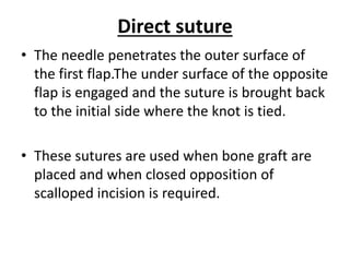 Direct suture
• The needle penetrates the outer surface of
the first flap.The under surface of the opposite
flap is engaged and the suture is brought back
to the initial side where the knot is tied.
• These sutures are used when bone graft are
placed and when closed opposition of
scalloped incision is required.
 