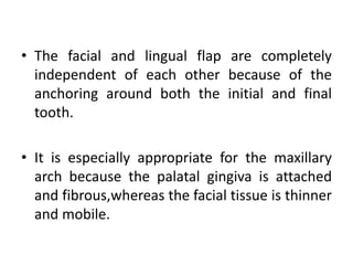 • The facial and lingual flap are completely
independent of each other because of the
anchoring around both the initial and final
tooth.
• It is especially appropriate for the maxillary
arch because the palatal gingiva is attached
and fibrous,whereas the facial tissue is thinner
and mobile.
 