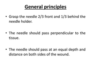 General principles
• Grasp the needle 2/3 front and 1/3 behind the
needle holder.
• The needle should pass perpendicular to the
tissue.
• The needle should pass at an equal depth and
distance on both sides of the wound.
 