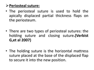 Periosteal suture:
• The periosteal suture is used to hold the
apically displaced partial thickness flaps on
the periosteum.
• There are two types of periosteal sutures: the
holding suture and closing suture.(Verbist
G,et al 2007)
• The holding suture is the horizontal mattress
suture placed at the base of the displaced flap
to secure it into the new position.
 