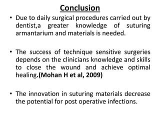 Conclusion
• Due to daily surgical procedures carried out by
dentist,a greater knowledge of suturing
armantarium and materials is needed.
• The success of technique sensitive surgeries
depends on the clinicians knowledge and skills
to close the wound and achieve optimal
healing.(Mohan H et al, 2009)
• The innovation in suturing materials decrease
the potential for post operative infections.
 