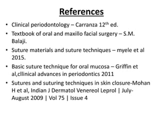 References
• Clinical periodontology – Carranza 12th ed.
• Textbook of oral and maxillo facial surgery – S.M.
Balaji.
• Suture materials and suture techniques – myele et al
2015.
• Basic suture technique for oral mucosa – Griffin et
al,cllinical advances in periodontics 2011
• Sutures and suturing techniques in skin closure-Mohan
H et al, Indian J Dermatol Venereol Leprol | July-
August 2009 | Vol 75 | Issue 4
 