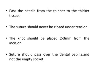 • Pass the needle from the thinner to the thicker
tissue.
• The suture should never be closed under tension.
• The knot should be placed 2-3mm from the
incision.
• Suture should pass over the dental papilla,and
not the empty socket.
 