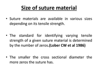 Size of suture material
• Suture materials are available in various sizes
depending on its tensile strength.
• The standard for identifying varying tensile
strength of a given suture material is determined
by the number of zeros.(Lober CW et al 1986)
• The smaller the cross sectional diameter the
more zeros the suture has.
 