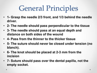 General Principles
• 1- Grasp the needle 2/3 front, and 1/3 behind the needle
driver.
• 2- The needle should pass perpendicular to the tissue
• 3- The needle should pass at an equal depth and
distance on both sides of the wound
• 4- Pass from the thinner to the thicker tissue
• 5- The suture should never be closed under tension (no
blanch).
• 6- The knot should be placed at 2-3 mm from the
incision
• 7- Suture should pass over the dental papilla, not the
empty socket.
 