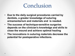 Conclusion
• Due to the daily surgical procedures carried by
dentists, a greater knowledge of suturing
armamentarium and materials and is needed.
• The success of technique-sensitive surgeries
depends on the clinician’s knowledge and skills to
close the wound and achieve optimal healing
• The innovations in suturing materials decrease the
potential for postoperative infections.
 