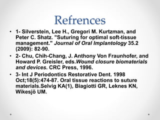 Refrences
• 1- Silverstein, Lee H., Gregori M. Kurtzman, and
Peter C. Shatz. "Suturing for optimal soft-tissue
management." Journal of Oral Implantology 35.2
(2009): 82-90.
• 2- Chu, Chih-Chang, J. Anthony Von Fraunhofer, and
Howard P. Greisler, eds.Wound closure biomaterials
and devices. CRC Press, 1996.
• 3- Int J Periodontics Restorative Dent. 1998
Oct;18(5):474-87. Oral tissue reactions to suture
materials.Selvig KA(1), Biagiotti GR, Leknes KN,
Wikesjö UM.
 