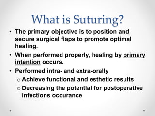 What is Suturing?
• The primary objective is to position and
secure surgical flaps to promote optimal
healing.
• When performed properly, healing by primary
intention occurs.
• Performed intra- and extra-orally
o Achieve functional and esthetic results
o Decreasing the potential for postoperative
infections occurance
 