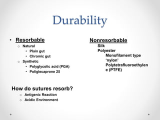 Durability
• Resorbable
o Natural
• Plain gut
• Chromic gut
o Synthetic
• Polyglycolic acid (PGA)
• Poliglecaprone 25
How do sutures resorb?
o Antigenic Reaction
o Acidic Environment
Nonresorbable
Silk
Polyester
Monofilament type
‘nylon’
Polytetrafluoroethylen
e (PTFE)
 