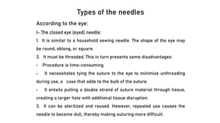 Types of the needles
According to the eye:
I- The closed eye (eyed) needle:
1. It is similar to a household sewing needle. The shape of the eye may
be round, oblong, or square.
2. It must be threaded. This in turn presents some disadvantages:
• Procedure is time-consuming.
• It necessitates tying the suture to the eye to minimize unthreading
during use, a case that adds to the bulk of the suture.
• It entails pulling a double strand of suture material through tissue,
creating a larger hole with additional tissue disruption.
3. It can be sterilized and reused. However, repeated use causes the
needle to become dull, thereby making suturing more difficult.
 