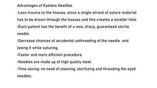 Advantages of Eyeless Needles
•Less trauma to the tissues, since a single strand of suture material
has to be drawn through the tissues and this creates a smaller hole.
•Each patient has the benefit of a new, sharp, guaranteed sterile
needle.
•Decrease chances of accidental unthreading of the needle and
losing it while suturing.
•Faster and more efficient procedure.
•Needles are made up of high quality steel.
•Time saving: no need of cleaning, sterilizing and threading the eyed
needles.
 