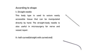 According to shape
I- Straight needle
This body type is used to suture easily
accessible tissue that can be manipulated
directly by hand. The straight-body needle is
also useful in microsurgery for nerve and
vessel repair.
II- half-curved(straight with curved end)
 