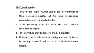 III- Curved needle:
1. This needle shape requires less space for maneuvering
than a straight needle, but the curve necessitates
manipulation with a needle holder.
2. It is generally used for both skin and mucous
membrane surgery
3. The curvature may be 1/4, 3/8, 1/2, or 5/8 circle.
4. However, the needle used in closing mucosal incisions
is usually a small half-circle or 3/8-circle suture
needle.
 