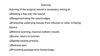 Suturing
Suturing of the surgical wound is necessary, aiming at:
❑Holding a flap over the wound.
❑Reapproximating the wound edges.
❑Protecting underlying tissues from infection or other irritating
factors.
❑Minimal scarring, maximal esthetic results.
❑Earlier return to function.
❑Speeds healing process.
❑Reduces pain.
❑Preventing postoperative hemorrhage.
 