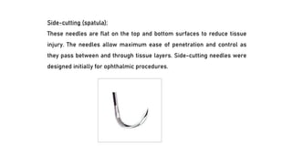 Side-cutting (spatula):
These needles are flat on the top and bottom surfaces to reduce tissue
injury. The needles allow maximum ease of penetration and control as
they pass between and through tissue layers. Side-cutting needles were
designed initially for ophthalmic procedures.
 