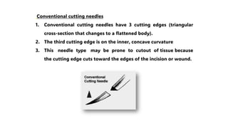 Conventional cutting needles
1. Conventional cutting needles have 3 cutting edges (triangular
cross-section that changes to a flattened body).
2. The third cutting edge is on the inner, concave curvature
3. This needle type may be prone to cutout of tissue because
the cutting edge cuts toward the edges of the incision or wound.
 