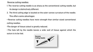 Reverse cutting needles:
1. The reverse cutting needle is as sharp as the conventional cutting needle, but
its design is distinctively different.
2. The third cutting edge is located on the outer convex curvature of the needle.
This offers some advantages:
• Reverse cutting needles have more strength than similar-sized conventional
cutting needles.
•The danger of tissue cutout is greatly reduced.
• The hole left by the needle leaves a wide wall of tissue against which the
suture is to be tied.
 