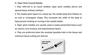II- Taper Point (round) Needle:
1. Also referred to as round needles, taper point needles pierce and
spread tissue without cutting it.
2. The needle point tapers to a sharp tip. The needle body then flattens to
an oval or rectangular shape. This increases the width of the body to
help prevent twisting or turning in the needle holder.
3. Taper point needles are usually used in easily penetrated tissue such
as viscera, oral mucosa, and subcutaneous layers.
4. They are preferred when the smallest possible hole in the tissue and
minimum tissue cutting are desired.
 