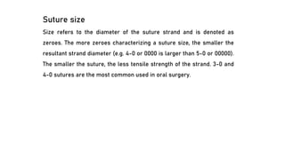 Suture size
Size refers to the diameter of the suture strand and is denoted as
zeroes. The more zeroes characterizing a suture size, the smaller the
resultant strand diameter (e.g. 4-0 or 0000 is larger than 5-0 or 00000).
The smaller the suture, the less tensile strength of the strand. 3-0 and
4-0 sutures are the most common used in oral surgery.
 