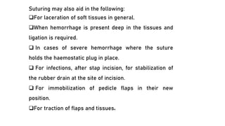 Suturing may also aid in the following:
❑For laceration of soft tissues in general.
❑When hemorrhage is present deep in the tissues and
ligation is required.
❑ In cases of severe hemorrhage where the suture
holds the haemostatic plug in place.
❑ For infections, after stap incision, for stabilization of
the rubber drain at the site of incision.
❑ For immobilization of pedicle flaps in their new
position.
❑For traction of flaps and tissues.
 