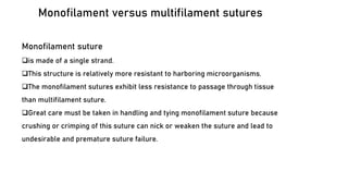 Monofilament versus multifilament sutures
Monofilament suture
❑is made of a single strand.
❑This structure is relatively more resistant to harboring microorganisms.
❑The monofilament sutures exhibit less resistance to passage through tissue
than multifilament suture.
❑Great care must be taken in handling and tying monofilament suture because
crushing or crimping of this suture can nick or weaken the suture and lead to
undesirable and premature suture failure.
 
