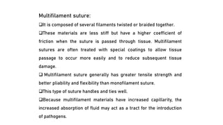 Multifilament suture:
❑It is composed of several filaments twisted or braided together.
❑These materials are less stiff but have a higher coefficient of
friction when the suture is passed through tissue. Multifilament
sutures are often treated with special coatings to allow tissue
passage to occur more easily and to reduce subsequent tissue
damage.
❑ Multifilament suture generally has greater tensile strength and
better pliability and flexibility than monofilament suture.
❑This type of suture handles and ties well.
❑Because multifilament materials have increased capillarity, the
increased absorption of fluid may act as a tract for the introduction
of pathogens.
 