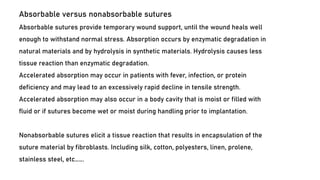 Absorbable versus nonabsorbable sutures
Absorbable sutures provide temporary wound support, until the wound heals well
enough to withstand normal stress. Absorption occurs by enzymatic degradation in
natural materials and by hydrolysis in synthetic materials. Hydrolysis causes less
tissue reaction than enzymatic degradation.
Accelerated absorption may occur in patients with fever, infection, or protein
deficiency and may lead to an excessively rapid decline in tensile strength.
Accelerated absorption may also occur in a body cavity that is moist or filled with
fluid or if sutures become wet or moist during handling prior to implantation.
Nonabsorbable sutures elicit a tissue reaction that results in encapsulation of the
suture material by fibroblasts. Including silk, cotton, polyesters, linen, prolene,
stainless steel, etc…….
 