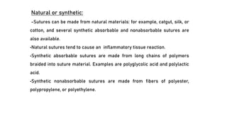 Natural or synthetic:
-Sutures can be made from natural materials: for example, catgut, silk, or
cotton, and several synthetic absorbable and nonabsorbable sutures are
also available.
•Natural sutures tend to cause an inflammatory tissue reaction.
•Synthetic absorbable sutures are made from long chains of polymers
braided into suture material. Examples are polyglycolic acid and polylactic
acid.
•Synthetic nonabsorbable sutures are made from fibers of polyester,
polypropylene, or polyethylene.
 