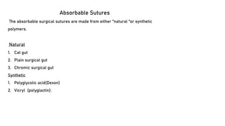 Absorbable Sutures
The absorbable surgical sutures are made from either "natural "or synthetic
polymers.
Natural
1. Cat gut
2. Plain surgical gut
3. Chromic surgical gut
Synthetic
1. Polyglycolic acid(Dexon)
2. Vicryl (polyglactin):
 