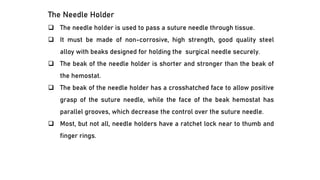 The Needle Holder
❑ The needle holder is used to pass a suture needle through tissue.
❑ It must be made of non-corrosive, high strength, good quality steel
alloy with beaks designed for holding the surgical needle securely.
❑ The beak of the needle holder is shorter and stronger than the beak of
the hemostat.
❑ The beak of the needle holder has a crosshatched face to allow positive
grasp of the suture needle, while the face of the beak hemostat has
parallel grooves, which decrease the control over the suture needle.
❑ Most, but not all, needle holders have a ratchet lock near to thumb and
finger rings.
 