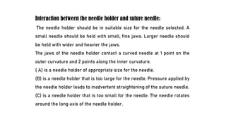 Interaction between the needle holder and suture needle:
The needle holder should be in suitable size for the needle selected. A
small needle should be held with small, fine jaws. Larger needle should
be held with wider and heavier the jaws.
The jaws of the needle holder contact a curved needle at 1 point on the
outer curvature and 2 points along the inner curvature.
( A) is a needle holder of appropriate size for the needle.
(B) is a needle holder that is too large for the needle. Pressure applied by
the needle holder leads to inadvertent straightening of the suture needle.
(C) is a needle holder that is too small for the needle. The needle rotates
around the long axis of the needle holder.
 