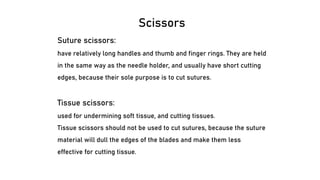 Scissors
Suture scissors:
have relatively long handles and thumb and finger rings. They are held
in the same way as the needle holder, and usually have short cutting
edges, because their sole purpose is to cut sutures.
Tissue scissors:
used for undermining soft tissue, and cutting tissues.
Tissue scissors should not be used to cut sutures, because the suture
material will dull the edges of the blades and make them less
effective for cutting tissue.
 