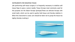 INSTRUMENTS FOR GRASPING TISSUE:
❑In performing soft tissue surgery it is frequently necessary to stabilize soft
tissue flaps to pass a suture needle. Tissue forceps most commonly used for
this purpose are the Adson forceps (pickups).These are delicate forceps with
small teeth, which can be used to gently hold tissue and thereby stabilize it.
When this instrument is used, care should be taken not to grasp the tissue too
tightly, thereby crushing it.
 