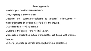 Suturing needle
Ideal surgical needle characteristics:
❑High-quality stainless steel.
❑Sterile and corrosion-resistant to prevent introduction of
microorganisms or foreign materials into the wound.
❑Suitable diameter as possible.
❑Stable in the grasp of the needle holder.
❑Capable of implanting suture material through tissue with minimal
trauma.
❑Sharp enough to penetrate tissue with minimal resistance.
 
