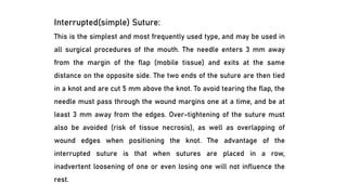 Interrupted(simple) Suture:
This is the simplest and most frequently used type, and may be used in
all surgical procedures of the mouth. The needle enters 3 mm away
from the margin of the flap (mobile tissue) and exits at the same
distance on the opposite side. The two ends of the suture are then tied
in a knot and are cut 5 mm above the knot. To avoid tearing the flap, the
needle must pass through the wound margins one at a time, and be at
least 3 mm away from the edges. Over-tightening of the suture must
also be avoided (risk of tissue necrosis), as well as overlapping of
wound edges when positioning the knot. The advantage of the
interrupted suture is that when sutures are placed in a row,
inadvertent loosening of one or even losing one will not influence the
rest.
 