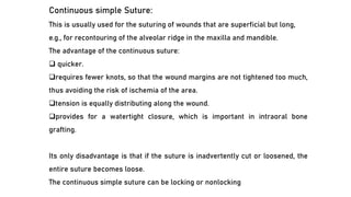 Continuous simple Suture:
This is usually used for the suturing of wounds that are superficial but long,
e.g., for recontouring of the alveolar ridge in the maxilla and mandible.
The advantage of the continuous suture:
❑ quicker.
❑requires fewer knots, so that the wound margins are not tightened too much,
thus avoiding the risk of ischemia of the area.
❑tension is equally distributing along the wound.
❑provides for a watertight closure, which is important in intraoral bone
grafting.
Its only disadvantage is that if the suture is inadvertently cut or loosened, the
entire suture becomes loose.
The continuous simple suture can be locking or nonlocking
 