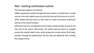 Non- locking continuous suture:
The technique applied is as follows:
❑After passing the needle through both flap margins, an initial knot is made
just as in the interrupted suture but only the free end of the suture is cut off.
❑The needle-bearing suture is then used to create successive continuous
sutures at the wound margins.
❑The last suture is not tightened, but the loop created actually serves as the
free end of the suture. Afterwards, the needle bearing suture is wrapped
around the needle holder twice, which grasps the curved suture (first loop),
pulling it through the second loop. The two ends are tightened, thus creating
the surgeon’s knot.
 