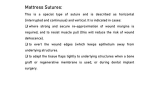 Mattress Sutures:
This is a special type of suture and is described as horizontal
(interrupted and continuous) and vertical. It is indicated in cases:
❑ where strong and secure re-approximation of wound margins is
required, and to resist muscle pull (this will reduce the risk of wound
dehiscence).
❑ to evert the wound edges (which keeps epithelium away from
underlying structures.
❑ to adapt the tissue flaps tightly to underlying structures when a bone
graft or regenerative membrane is used, or during dental implant
surgery.
 