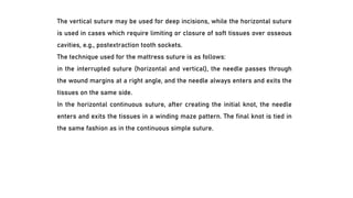 The vertical suture may be used for deep incisions, while the horizontal suture
is used in cases which require limiting or closure of soft tissues over osseous
cavities, e.g., postextraction tooth sockets.
The technique used for the mattress suture is as follows:
in the interrupted suture (horizontal and vertical), the needle passes through
the wound margins at a right angle, and the needle always enters and exits the
tissues on the same side.
In the horizontal continuous suture, after creating the initial knot, the needle
enters and exits the tissues in a winding maze pattern. The final knot is tied in
the same fashion as in the continuous simple suture.
 