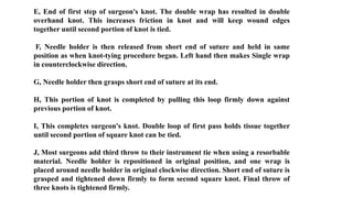 E, End of first step of surgeon's knot. The double wrap has resulted in double
overhand knot. This increases friction in knot and will keep wound edges
together until second portion of knot is tied.
F, Needle holder is then released from short end of suture and held in same
position as when knot-tying procedure began. Left hand then makes Single wrap
in counterclockwise direction.
G, Needle holder then grasps short end of suture at its end.
H, This portion of knot is completed by pulling this loop firmly down against
previous portion of knot.
I, This completes surgeon's knot. Double loop of first pass holds tissue together
until second portion of square knot can be tied.
J, Most surgeons add third throw to their instrument tie when using a resorbable
material. Needle holder is repositioned in original position, and one wrap is
placed around needle holder in original clockwise direction. Short end of suture is
grasped and tightened down firmly to form second square knot. Final throw of
three knots is tightened firmly.
 