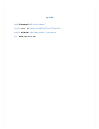 Egrafia


http://bellezasexy.com/la-historia-de-avon/

http://es.osmoz.com/statique/es/MARQUES/avon/ES/avon.htm

http://es.wikipedia.org/wiki/Avon_Products,_Inc.#Historia

http://www.prensalibre.com/
 