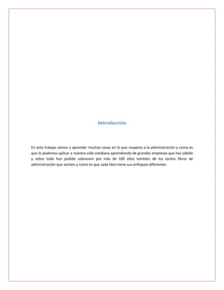 Introducción




En este trabajo vamos a aprender muchas cosas en lo que respecta a la administración y como es
que lo podemos aplicar a nuestra vida cotidiana aprendiendo de grandes empresas que has sabido
y sobre todo han podido sobrevivir por más de 100 años también de los tantos libros de
administración que existen y como es que cada libro tiene sus enfoques diferentes.
 