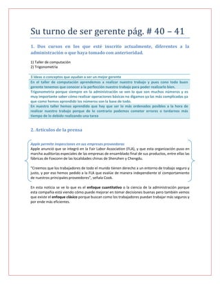 Su turno de ser gerente pág. # 40 – 41
1. Dos cursos en los que esté inscrito actualmente, diferentes a la
administración o que haya tomado con anterioridad.
1) Taller de computación
2) Trigonometría

3 Ideas o conceptos que ayudan a ser un mejor gerente
En el taller de computación aprendemos a realizar nuestro trabajo y pues cono todo buen
gerente tenemos que conocer a la perfección nuestro trabajo para poder realizarlo bien.
Trigonometría porque siempre en la administración se ven lo que son muchos números y es
muy importante saber cómo realizar operaciones básicas no digamos ya las más complicadas ya
que como hemos aprendido los números son la base de todo.
En nuestro taller hemos aprendido que hay que ser lo más ordenados posibles a la hora de
realizar nuestro trabajo porque de lo contrario podemos cometer errores o tardarnos más
tiempo de lo debido realizando una tarea


2. Artículos de la prensa

Apple permite inspecciones en sus empresas proveedoras
Apple anunció que se integró en la Fair Labor Association (FLA), y que esta organización puso en
marcha auditorías especiales de las empresas de ensamblado final de sus productos, entre ellas las
fábricas de Foxconn de las localidades chinas de Shenzhen y Chengdu.

“Creemos que los trabajadores de todo el mundo tienen derecho a un entorno de trabajo seguro y
justo, y por eso hemos pedido a la FLA que evalúe de manera independiente el comportamiento
de nuestros principales proveedores”, señala Cook.

En esta noticia se ve lo que es el enfoque cuantitativo o la ciencia de la administración porque
esta compañía está viendo cómo puede mejorar en tomar decisiones buenas pero también vemos
que existe el enfoque clásico porque buscan como los trabajadores puedan trabajar más seguros y
por ende más eficientes.
 
