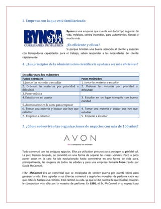 3. Empresa con la que esté familiarizado

                                     Bynsa es una empresa que cuenta con todo tipo seguros: de
                                     vida, médicos, contra incendios, para automóviles, fianzas y
                                     mucho más.

                                     ¿Es eficiente y eficaz?
                                  Si porque brindan una buena atención al cliente y cuentan
con trabajadores capacitados para el trabajo, saben responder a las necesidades del cliente
rápidamente

4. ¿Los principios de la administración científica le ayudan a ser más eficientes?


Estudiar para los exámenes
Pasos normales                            Pasos mejorados
1. Juntar las materias a estudiar         1. Juntar las materias a estudiar
2. Ordenar las materias por prioridad o 2. Ordenar las materias por prioridad o
dificultad                                dificultad
3. Poner música
4. Estudiar en mi cuarto                  3. Estudiar en un lugar tranquilo con buena
                                          claridad
5. Acomodarme en la cama para empezar
6. Tomar una materia y buscar que hay que 4. Tomar una materia y buscar que hay que
estudiar                                  estudiar
7. Empezar a estudiar                     5. Empezar a estudiar


5. ¿Cómo sobreviven las organizaciones de negocios con más de 100 años?




Todo comenzó con los antiguos egipcios. Ellos ya utilizaban pinturas para proteger su piel del sol.
La piel, tiempo después, se convirtió en una forma de separar las clases sociales. Poco a poco
poner color en la cara ha ido evolucionado hasta convertirse en una forma de vida para,
principalmente, las mujeres de todas las edades y para una empresa llamada Avon creada por
David McConnell.

El Sr. McConnell era un comercial que se encargaba de vender puerta por puerta libros para
ganarse la vida. Para agradar a sus clientas comenzó a regalarles muestras de perfume cada vez
que estas le hacían una compra. Esto cambió su vida, ya que se dio cuenta de que muchas mujeres
le compraban más sólo por la muestra de perfume. En 1886, el Sr. McConnell y su esposa Lucy
 